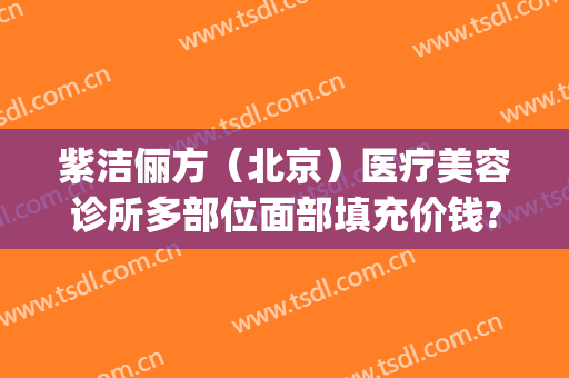 紫洁俪方（北京）医疗美容诊所多部位面部填充价钱?好不好?(紫洁俪方(北京)医疗美容诊所怎么样)