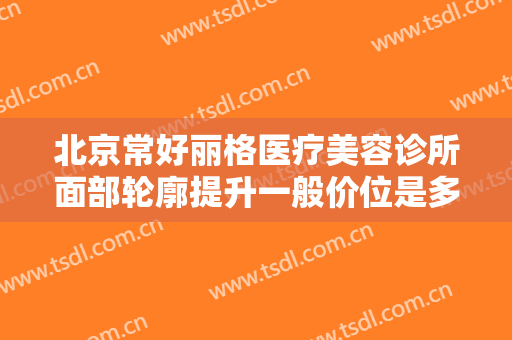 北京常好丽格医疗美容诊所面部轮廓提升一般价位是多少费用?效果怎么样?