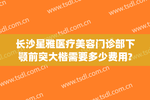 长沙星雅医疗美容门诊部下颚前突大楷需要多少费用?靠谱吗?(长沙雅美整形医院医生)