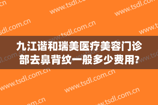 九江谐和瑞美医疗美容门诊部去鼻背纹一般多少费用?好不好?(九江唯美医疗美容怎么样)