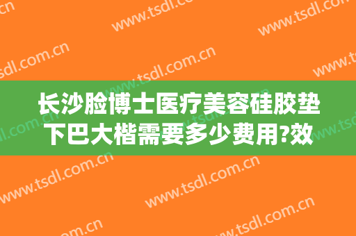 长沙脸博士医疗美容硅胶垫下巴大楷需要多少费用?效果怎么样?(长沙脸博士整形怎么样)