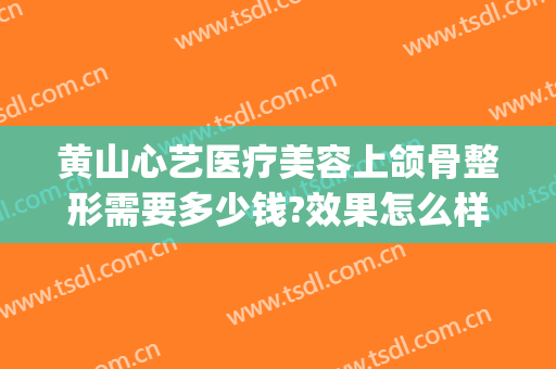 黄山心艺医疗美容上颌骨整形需要多少钱?效果怎么样?(黄山心艺美容医院)