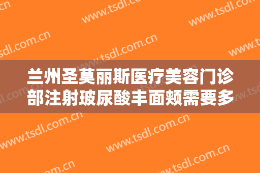 兰州圣莫丽斯医疗美容门诊部注射玻尿酸丰面颊需要多少费用?贵不贵?
