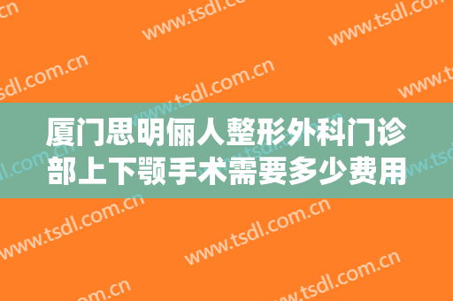 厦门思明俪人整形外科门诊部上下颚手术需要多少费用?好不好?(厦门下颌角手术多少钱)