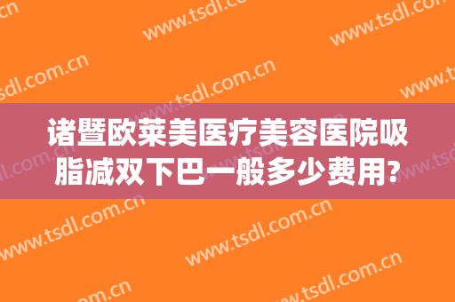 诸暨欧莱美医疗美容医院吸脂减双下巴一般多少费用?靠谱吗?(下颌吸脂术一般费用是多少)