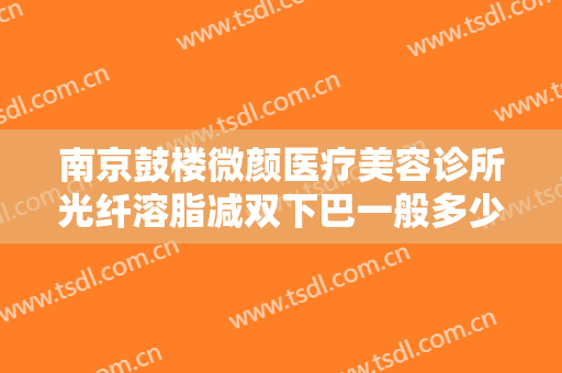 南京鼓楼微颜医疗美容诊所光纤溶脂减双下巴一般多少钱?有哪些优势?