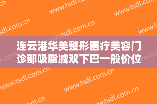 连云港华美整形医疗美容门诊部吸脂减双下巴一般价位是多少钱?靠谱吗?