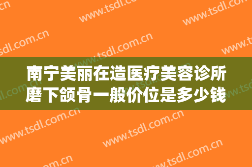 南宁美丽在造医疗美容诊所磨下颌骨一般价位是多少钱?效果怎么样?(南宁美丽在造整形医院地址)