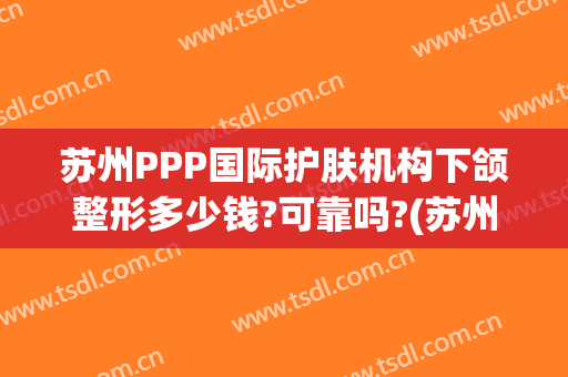 苏州PPP国际护肤机构下颌整形多少钱?可靠吗?(苏州面部整形医院)