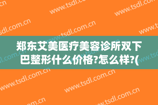 郑东艾美医疗美容诊所双下巴整形什么价格?怎么样?(郑州面部整形)