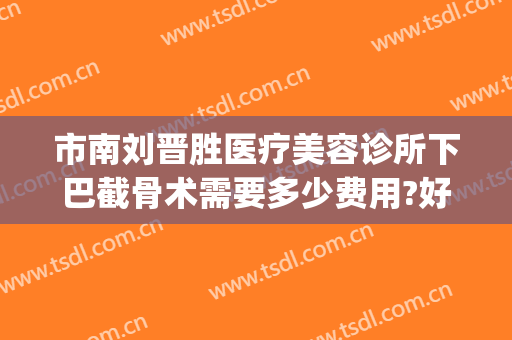 市南刘晋胜医疗美容诊所下巴截骨术需要多少费用?好不好?(下巴不对称削骨要多少钱)