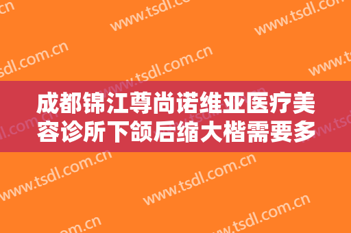 成都锦江尊尚诺维亚医疗美容诊所下颌后缩大楷需要多少钱?好不好?