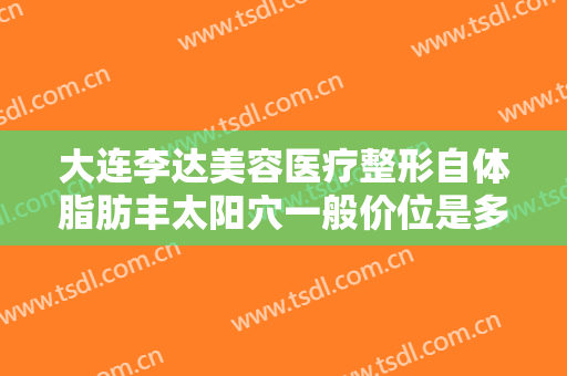 大连李达美容医疗整形自体脂肪丰太阳穴一般价位是多少费用?可靠吗?