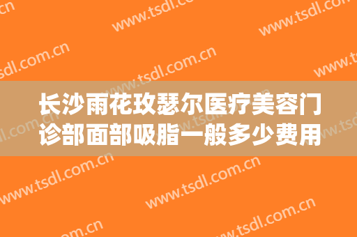 长沙雨花玫瑟尔医疗美容门诊部面部吸脂一般多少费用?靠谱吗?(长沙雨花区皮肤科医院)