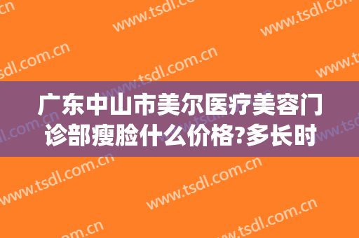 广东中山市美尔医疗美容门诊部瘦脸什么价格?多长时间恢复?(美尔整形美容)
