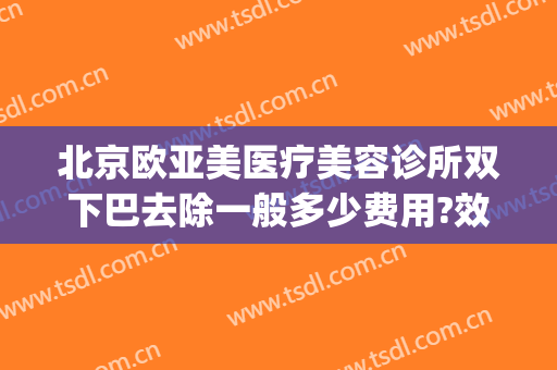 北京欧亚美医疗美容诊所双下巴去除一般多少费用?效果怎么样?(医美去双下巴价钱)