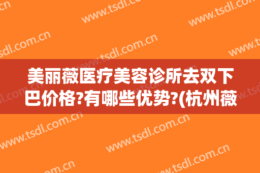 美丽薇医疗美容诊所去双下巴价格?有哪些优势?(杭州薇琳整形医院口碑好吗)
