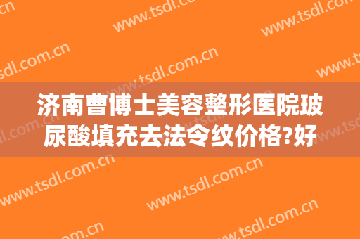 济南曹博士美容整形医院玻尿酸填充去法令纹价格?好不好?(济南打玻尿酸)