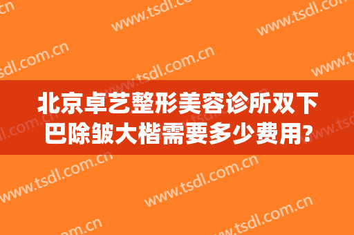 北京卓艺整形美容诊所双下巴除皱大楷需要多少费用?多长时间恢复?(卓艺美容整形医院)
