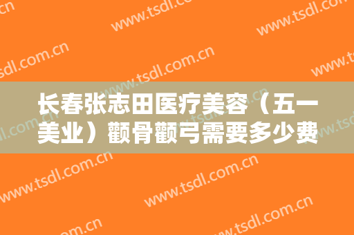 长春张志田医疗美容（五一美业）颧骨颧弓需要多少费用?怎么样?