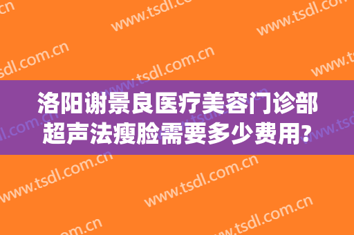 洛阳谢景良医疗美容门诊部超声法瘦脸需要多少费用?贵不贵?(洛阳谢景良美容医院)