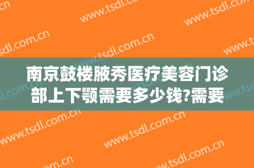 南京鼓楼腋秀医疗美容门诊部上下颚需要多少钱?需要多久恢复?(南京鼓楼医院美容科价格)