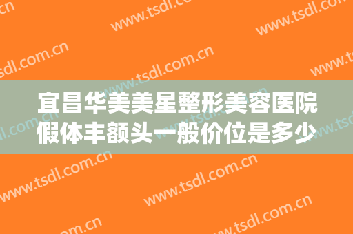 宜昌华美美星整形美容医院假体丰额头一般价位是多少费用?好不好?(武汉假体隆鼻的费用)