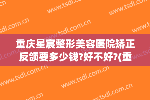 重庆星宸整形美容医院矫正反颌要多少钱?好不好?(重庆星宸整形美容医院矫正反颌要多少钱?好不好呢)