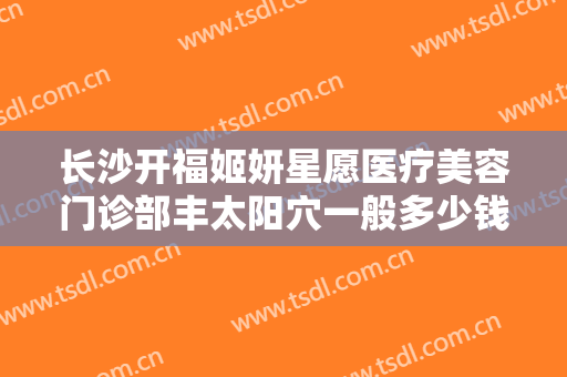 长沙开福姬妍星愿医疗美容门诊部丰太阳穴一般多少钱?需要多久恢复?