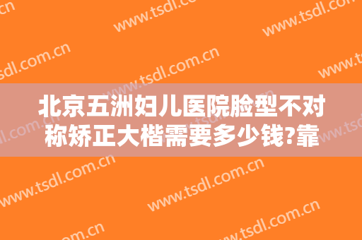 北京五洲妇儿医院脸型不对称矫正大楷需要多少钱?靠谱吗?