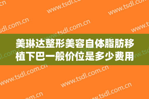 美琳达整形美容自体脂肪移植下巴一般价位是多少费用?靠谱吗?(自体脂肪移植丰下巴价格)