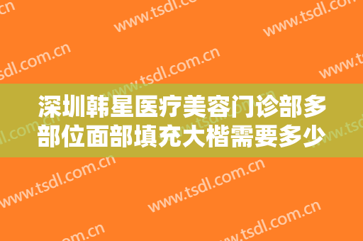 深圳韩星医疗美容门诊部多部位面部填充大楷需要多少钱?多长时间恢复?