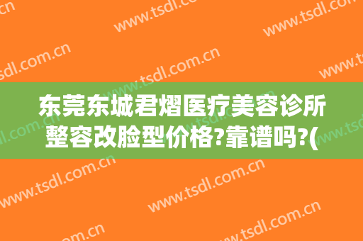 东莞东城君熠医疗美容诊所整容改脸型价格?靠谱吗?(东莞君熠医疗美容在哪里)