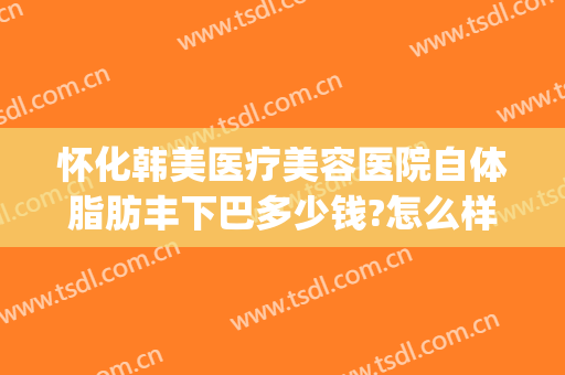 怀化韩美医疗美容医院自体脂肪丰下巴多少钱?怎么样?(怀化韩美整形医院电话)