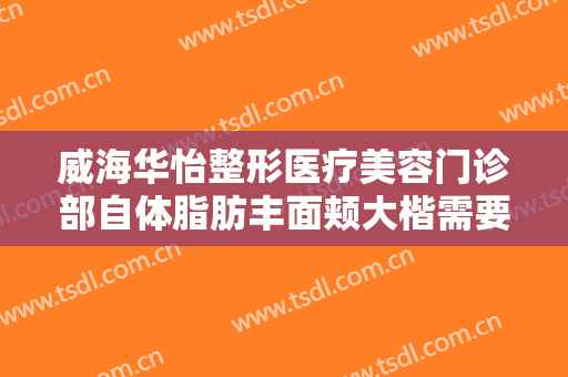 威海华怡整形医疗美容门诊部自体脂肪丰面颊大楷需要多少钱?多长时间恢复?