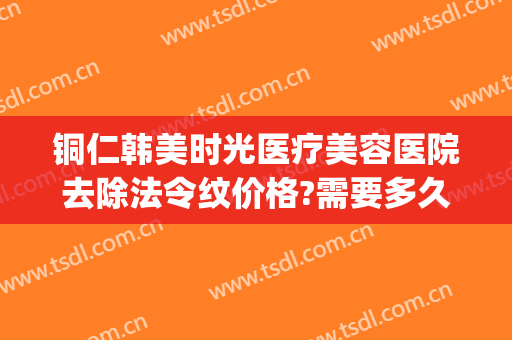 铜仁韩美时光医疗美容医院去除法令纹价格?需要多久恢复?(铜仁韩美时光整形医院怎么样)