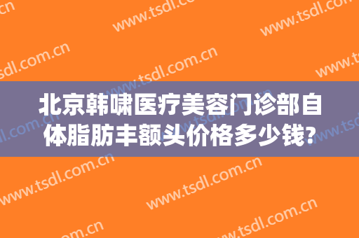 北京韩啸医疗美容门诊部自体脂肪丰额头价格多少钱?怎么样?(整形医生韩啸)