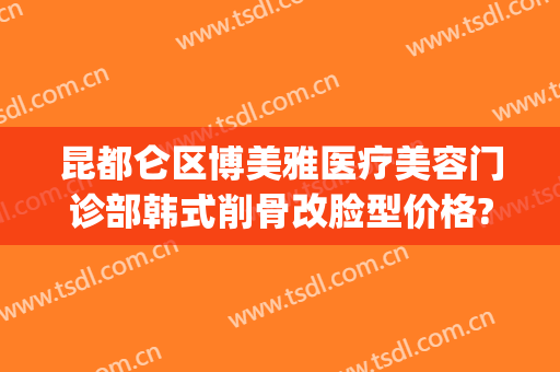 昆都仑区博美雅医疗美容门诊部韩式削骨改脸型价格?效果怎么样?(云南昆明博美整形美容医院)