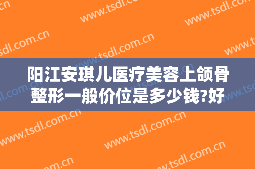 阳江安琪儿医疗美容上颌骨整形一般价位是多少钱?好不好?(阳江安琪儿整形医院)