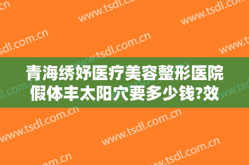 青海绣妤医疗美容整形医院假体丰太阳穴要多少钱?效果怎么样?