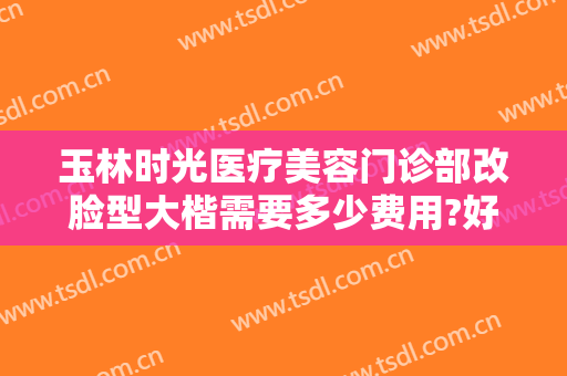 玉林时光医疗美容门诊部改脸型大楷需要多少费用?好不好?
