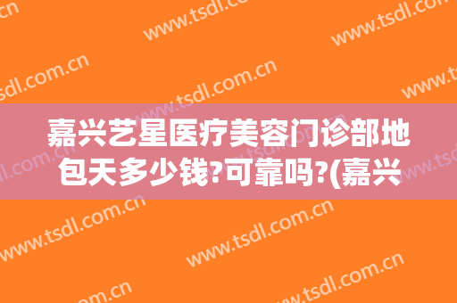 嘉兴艺星医疗美容门诊部地包天多少钱?可靠吗?(嘉兴艺星医疗美容医院)