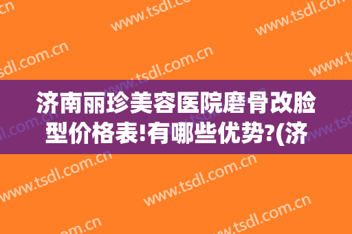 济南丽珍美容医院磨骨改脸型价格表!有哪些优势?(济南的美容整形医院)