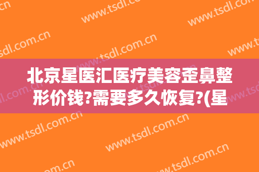 北京星医汇医疗美容歪鼻整形价钱?需要多久恢复?(星辰医疗美容整形医院)