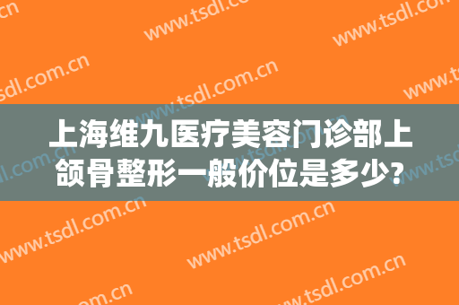 上海维九医疗美容门诊部上颌骨整形一般价位是多少?效果怎么样?(上海维九医疗美容门诊口碑)