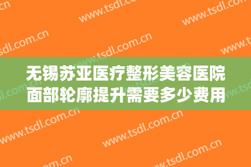 无锡苏亚医疗整形美容医院面部轮廓提升需要多少费用?靠谱吗?(无锡面部整形手术)