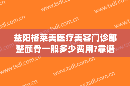 益阳格莱美医疗美容门诊部整颧骨一般多少费用?靠谱吗?(颧骨整形医院)