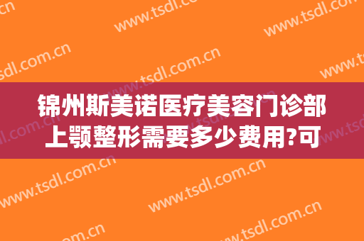 锦州斯美诺医疗美容门诊部上颚整形需要多少费用?可靠吗?(沈阳斯美诺医疗整形)