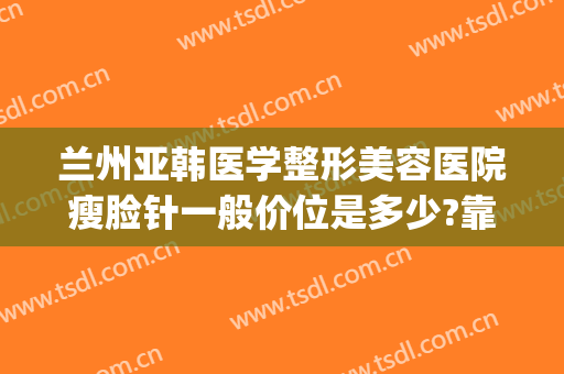 兰州亚韩医学整形美容医院瘦脸针一般价位是多少?靠谱吗?(兰州美容医院兰州亚韩整形医院)