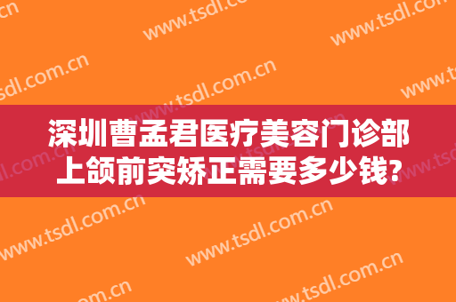 深圳曹孟君医疗美容门诊部上颌前突矫正需要多少钱?靠谱吗?